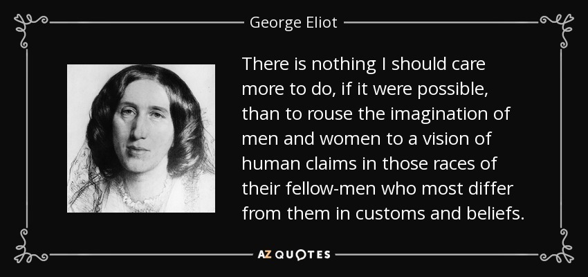 There is nothing I should care more to do, if it were possible, than to rouse the imagination of men and women to a vision of human claims in those races of their fellow-men who most differ from them in customs and beliefs. - George Eliot