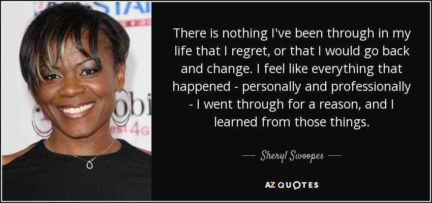 There is nothing I've been through in my life that I regret, or that I would go back and change. I feel like everything that happened - personally and professionally - I went through for a reason, and I learned from those things. - Sheryl Swoopes