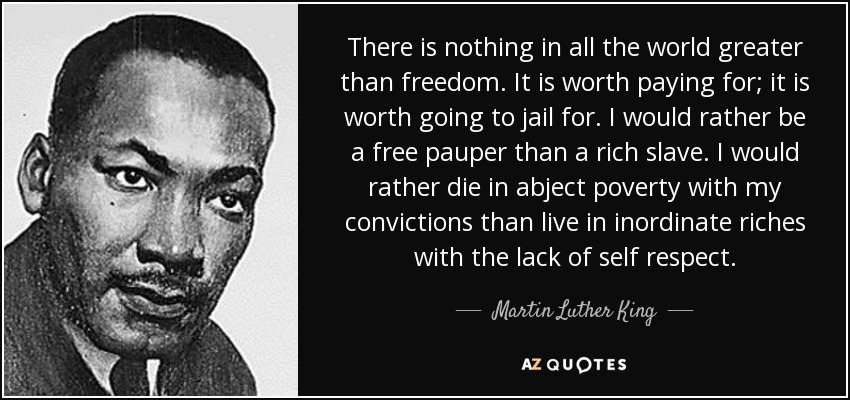 There is nothing in all the world greater than freedom. It is worth paying for; it is worth going to jail for. I would rather be a free pauper than a rich slave. I would rather die in abject poverty with my convictions than live in inordinate riches with the lack of self respect. - Martin Luther King, Jr.