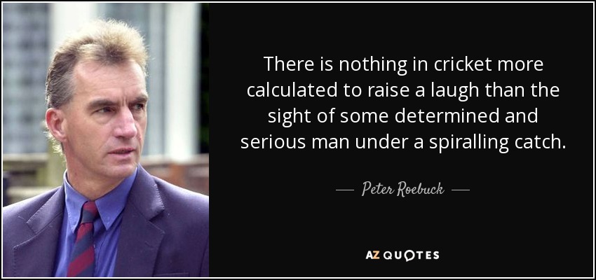 There is nothing in cricket more calculated to raise a laugh than the sight of some determined and serious man under a spiralling catch. - Peter Roebuck