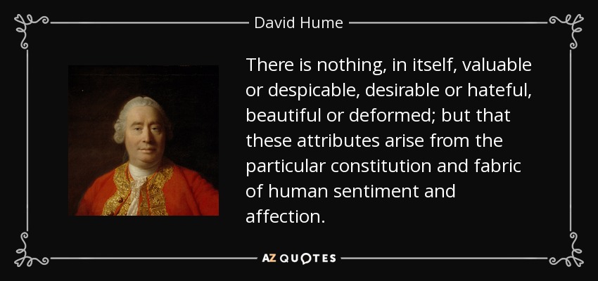 There is nothing, in itself, valuable or despicable, desirable or hateful, beautiful or deformed; but that these attributes arise from the particular constitution and fabric of human sentiment and affection. - David Hume