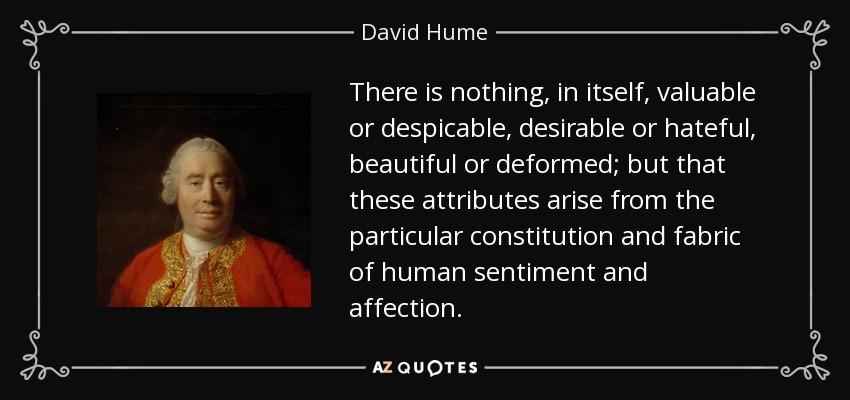 There is nothing, in itself, valuable or despicable, desirable or hateful, beautiful or deformed; but that these attributes arise from the particular constitution and fabric of human sentiment and affection. - David Hume
