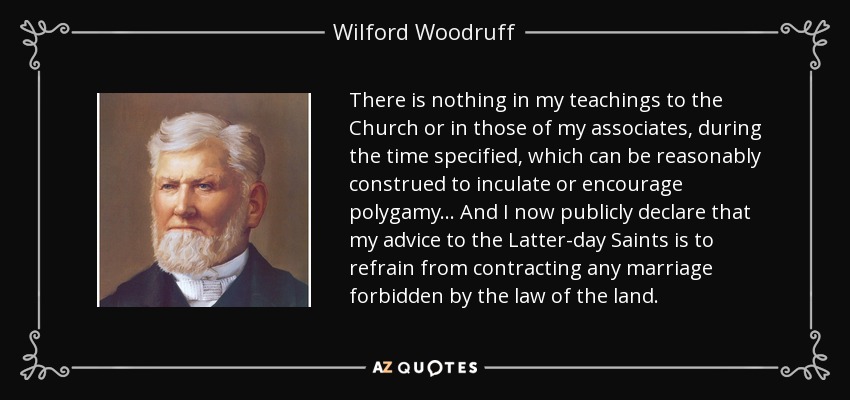 There is nothing in my teachings to the Church or in those of my associates, during the time specified, which can be reasonably construed to inculate or encourage polygamy... And I now publicly declare that my advice to the Latter-day Saints is to refrain from contracting any marriage forbidden by the law of the land. - Wilford Woodruff