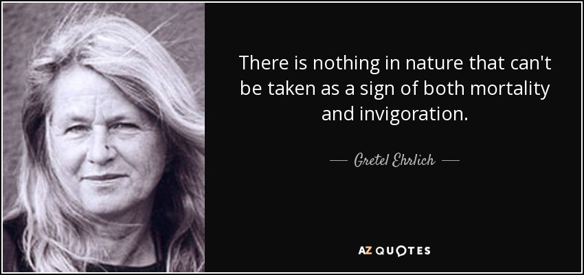 There is nothing in nature that can't be taken as a sign of both mortality and invigoration. - Gretel Ehrlich