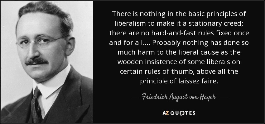 There is nothing in the basic principles of liberalism to make it a stationary creed; there are no hard-and-fast rules fixed once and for all. ... Probably nothing has done so much harm to the liberal cause as the wooden insistence of some liberals on certain rules of thumb, above all the principle of laissez faire. - Friedrich August von Hayek