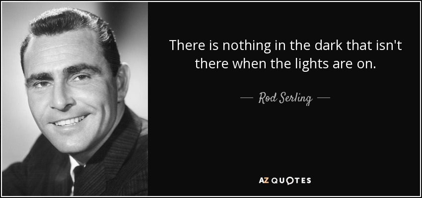There is nothing in the dark that isn't there when the lights are on. - Rod Serling