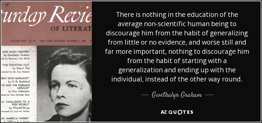 There is nothing in the education of the average non-scientific human being to discourage him from the habit of generalizing from little or no evidence, and worse still and far more important, nothing to discourage him from the habit of starting with a generalization and ending up with the individual, instead of the other way round. - Gwethalyn Graham