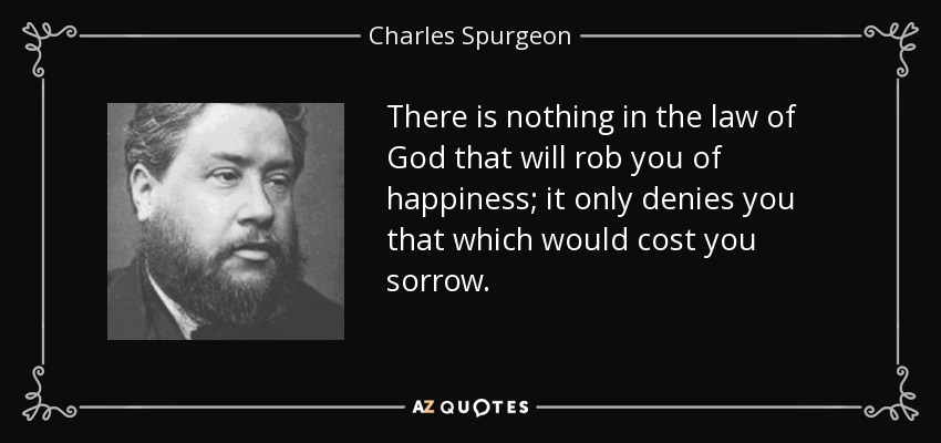 There is nothing in the law of God that will rob you of happiness; it only denies you that which would cost you sorrow. - Charles Spurgeon