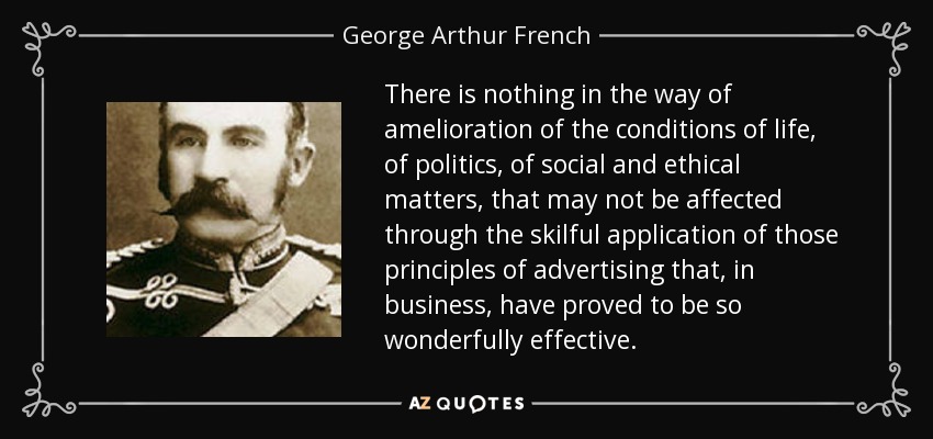 There is nothing in the way of amelioration of the conditions of life, of politics, of social and ethical matters, that may not be affected through the skilful application of those principles of advertising that, in business, have proved to be so wonderfully effective. - George Arthur French