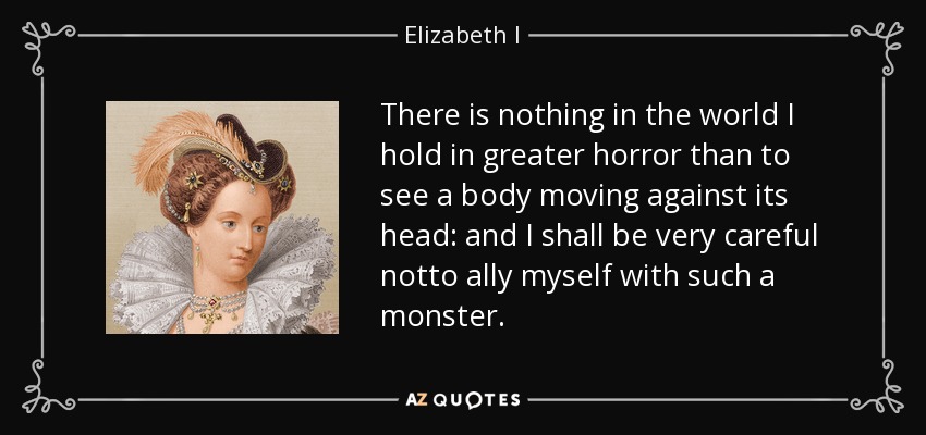 There is nothing in the world I hold in greater horror than to see a body moving against its head: and I shall be very careful notto ally myself with such a monster. - Elizabeth I