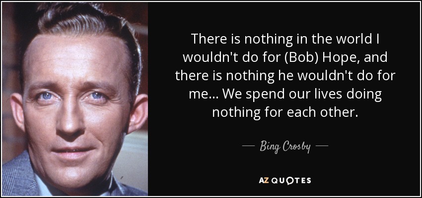 There is nothing in the world I wouldn't do for (Bob) Hope, and there is nothing he wouldn't do for me ... We spend our lives doing nothing for each other. - Bing Crosby
