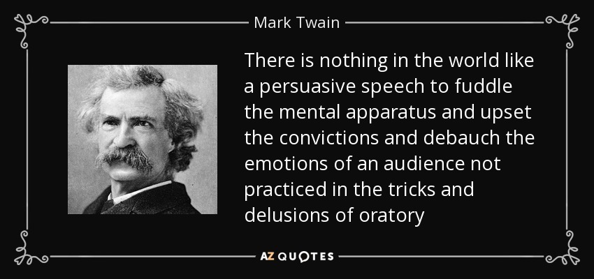 There is nothing in the world like a persuasive speech to fuddle the mental apparatus and upset the convictions and debauch the emotions of an audience not practiced in the tricks and delusions of oratory - Mark Twain