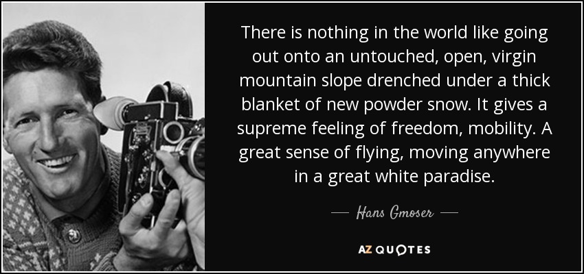 There is nothing in the world like going out onto an untouched, open, virgin mountain slope drenched under a thick blanket of new powder snow. It gives a supreme feeling of freedom, mobility. A great sense of flying, moving anywhere in a great white paradise. - Hans Gmoser