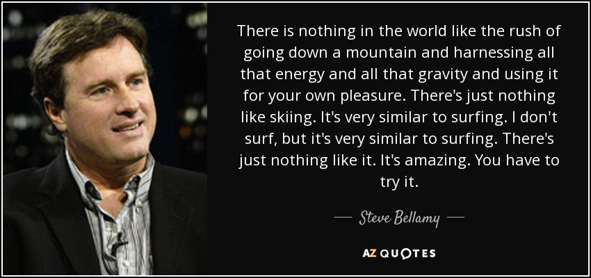 There is nothing in the world like the rush of going down a mountain and harnessing all that energy and all that gravity and using it for your own pleasure. There's just nothing like skiing. It's very similar to surfing. I don't surf, but it's very similar to surfing. There's just nothing like it. It's amazing. You have to try it. - Steve Bellamy