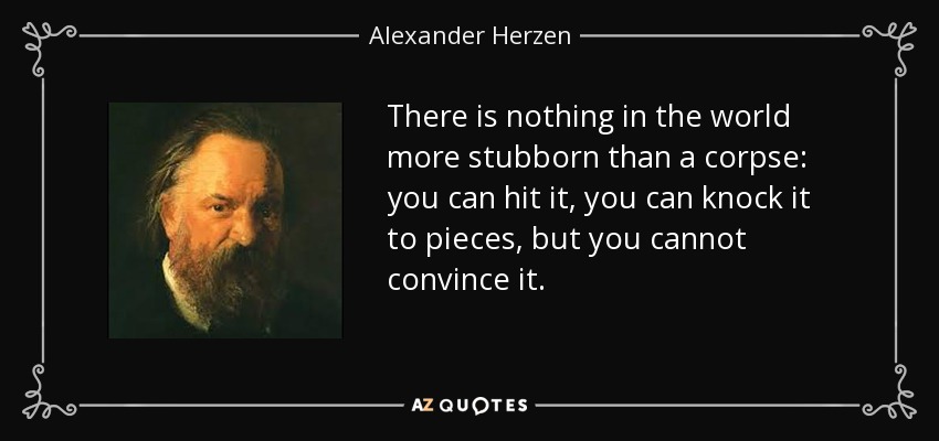 There is nothing in the world more stubborn than a corpse: you can hit it, you can knock it to pieces, but you cannot convince it. - Alexander Herzen