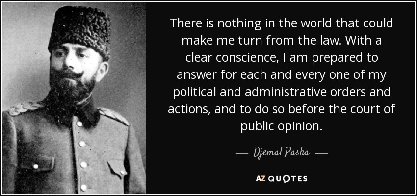 There is nothing in the world that could make me turn from the law. With a clear conscience, I am prepared to answer for each and every one of my political and administrative orders and actions, and to do so before the court of public opinion. - Djemal Pasha