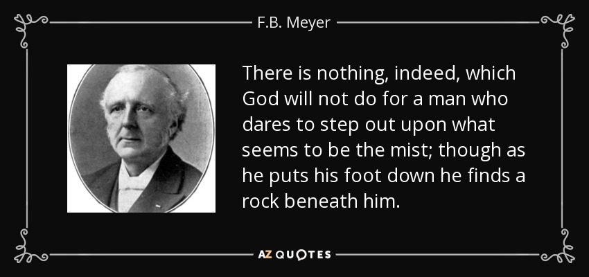 There is nothing, indeed, which God will not do for a man who dares to step out upon what seems to be the mist; though as he puts his foot down he finds a rock beneath him. - F.B. Meyer