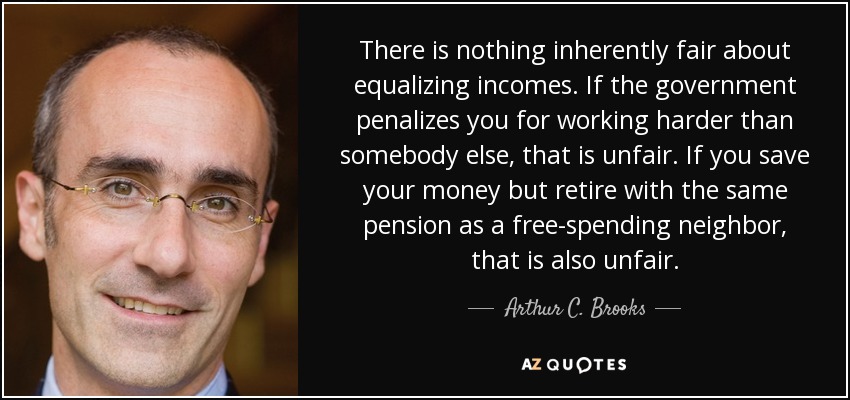 There is nothing inherently fair about equalizing incomes. If the government penalizes you for working harder than somebody else, that is unfair. If you save your money but retire with the same pension as a free-spending neighbor, that is also unfair. - Arthur C. Brooks