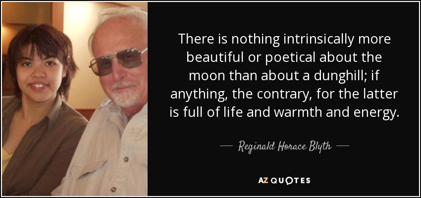 There is nothing intrinsically more beautiful or poetical about the moon than about a dunghill; if anything, the contrary, for the latter is full of life and warmth and energy. - Reginald Horace Blyth