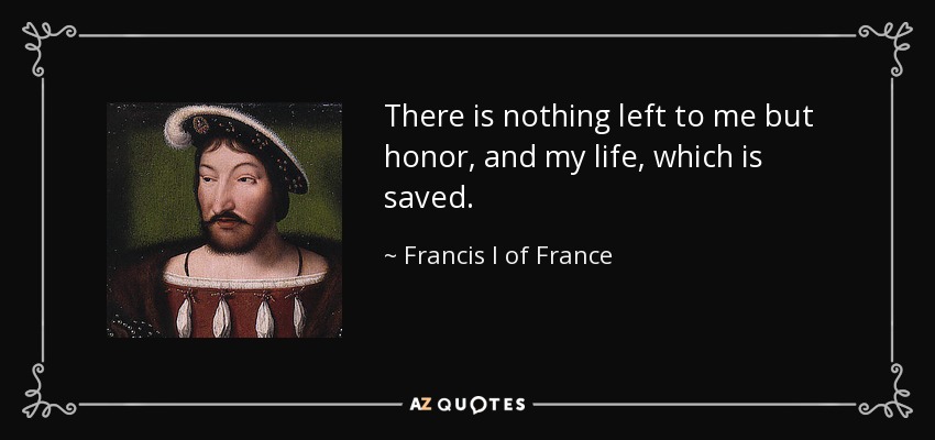There is nothing left to me but honor, and my life, which is saved. - Francis I of France