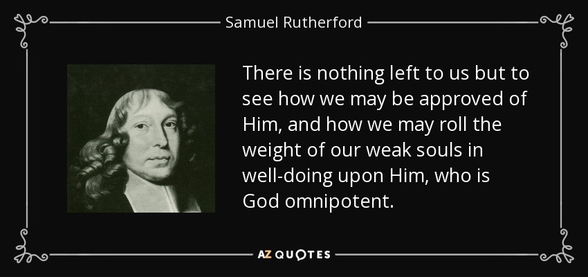 There is nothing left to us but to see how we may be approved of Him, and how we may roll the weight of our weak souls in well-doing upon Him, who is God omnipotent. - Samuel Rutherford