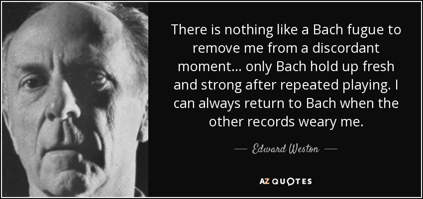 There is nothing like a Bach fugue to remove me from a discordant moment... only Bach hold up fresh and strong after repeated playing. I can always return to Bach when the other records weary me. - Edward Weston