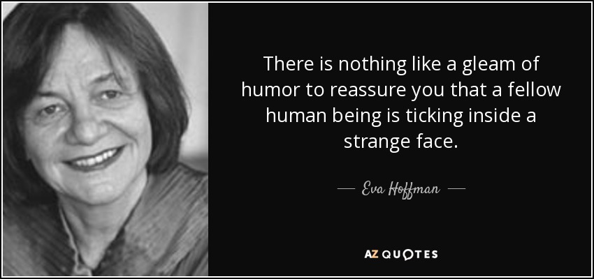 There is nothing like a gleam of humor to reassure you that a fellow human being is ticking inside a strange face. - Eva Hoffman