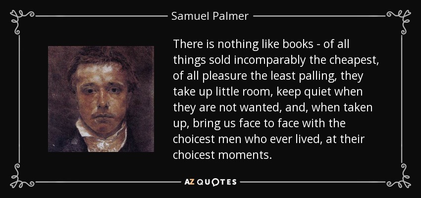 There is nothing like books - of all things sold incomparably the cheapest, of all pleasure the least palling, they take up little room, keep quiet when they are not wanted, and, when taken up, bring us face to face with the choicest men who ever lived, at their choicest moments. - Samuel Palmer