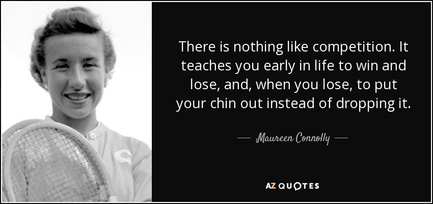 There is nothing like competition. It teaches you early in life to win and lose, and, when you lose, to put your chin out instead of dropping it. - Maureen Connolly