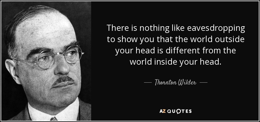 There is nothing like eavesdropping to show you that the world outside your head is different from the world inside your head. - Thornton Wilder