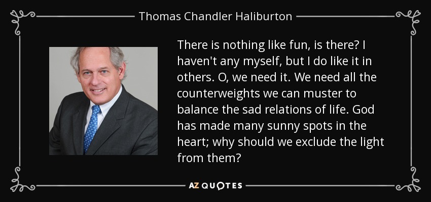 There is nothing like fun, is there? I haven't any myself, but I do like it in others. O, we need it. We need all the counterweights we can muster to balance the sad relations of life. God has made many sunny spots in the heart; why should we exclude the light from them? - Thomas Chandler Haliburton