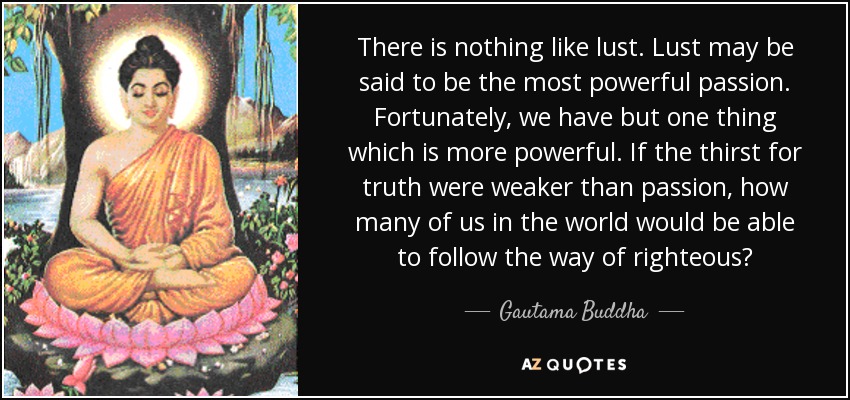 There is nothing like lust. Lust may be said to be the most powerful passion. Fortunately, we have but one thing which is more powerful. If the thirst for truth were weaker than passion, how many of us in the world would be able to follow the way of righteous? - Gautama Buddha