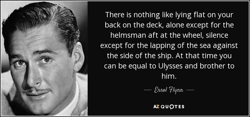 There is nothing like lying flat on your back on the deck, alone except for the helmsman aft at the wheel, silence except for the lapping of the sea against the side of the ship. At that time you can be equal to Ulysses and brother to him. - Errol Flynn