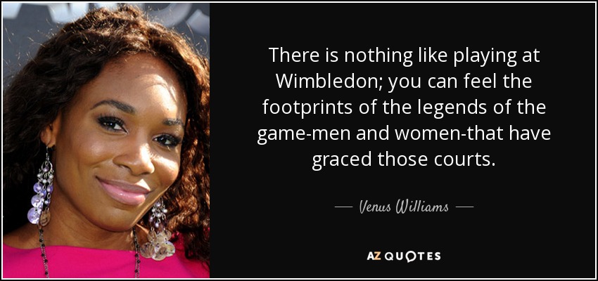 There is nothing like playing at Wimbledon; you can feel the footprints of the legends of the game-men and women-that have graced those courts. - Venus Williams