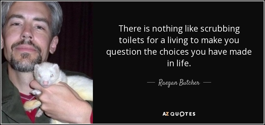 There is nothing like scrubbing toilets for a living to make you question the choices you have made in life. - Raegan Butcher