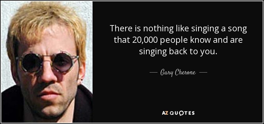 There is nothing like singing a song that 20,000 people know and are singing back to you. - Gary Cherone
