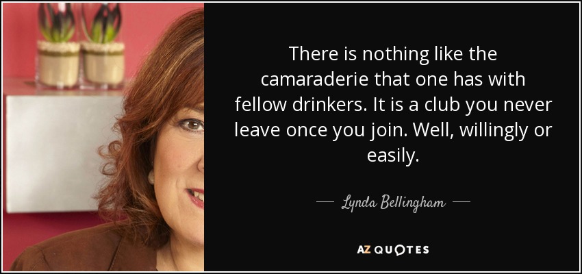 There is nothing like the camaraderie that one has with fellow drinkers. It is a club you never leave once you join. Well, willingly or easily. - Lynda Bellingham