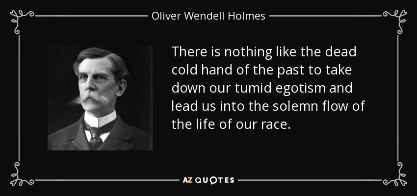 There is nothing like the dead cold hand of the past to take down our tumid egotism and lead us into the solemn flow of the life of our race. - Oliver Wendell Holmes, Jr.