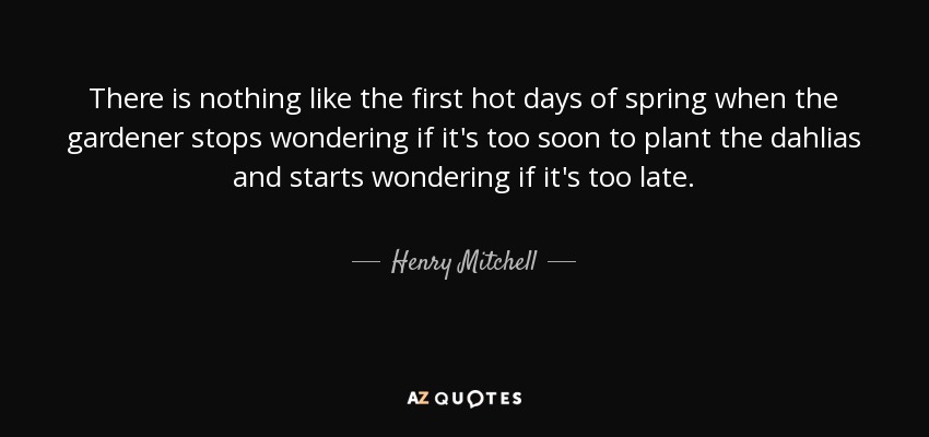 There is nothing like the first hot days of spring when the gardener stops wondering if it's too soon to plant the dahlias and starts wondering if it's too late. - Henry Mitchell