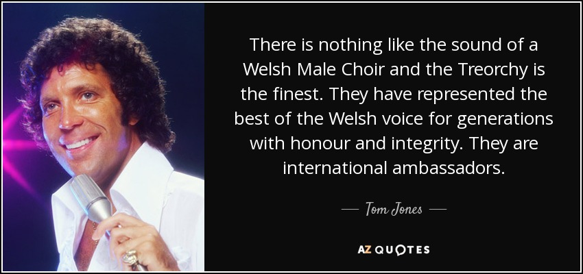 There is nothing like the sound of a Welsh Male Choir and the Treorchy is the finest. They have represented the best of the Welsh voice for generations with honour and integrity. They are international ambassadors. - Tom Jones