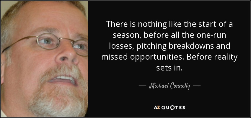 There is nothing like the start of a season, before all the one-run losses, pitching breakdowns and missed opportunities. Before reality sets in. - Michael Connelly