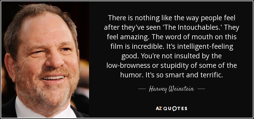 There is nothing like the way people feel after they've seen 'The Intouchables.' They feel amazing. The word of mouth on this film is incredible. It's intelligent-feeling good. You're not insulted by the low-browness or stupidity of some of the humor. It's so smart and terrific. - Harvey Weinstein