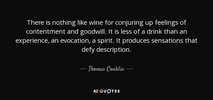 There is nothing like wine for conjuring up feelings of contentment and goodwill. It is less of a drink than an experience, an evocation, a spirit. It produces sensations that defy description. - Thomas Conklin