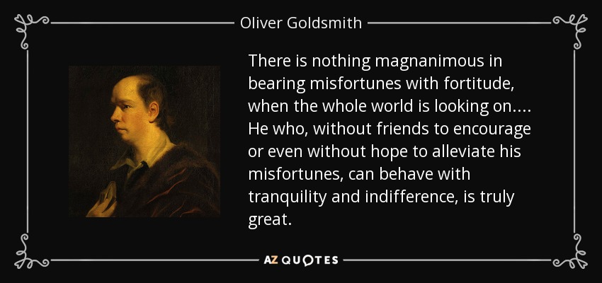 There is nothing magnanimous in bearing misfortunes with fortitude, when the whole world is looking on.... He who, without friends to encourage or even without hope to alleviate his misfortunes, can behave with tranquility and indifference, is truly great. - Oliver Goldsmith