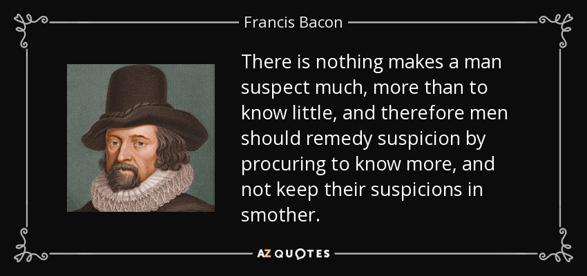 There is nothing makes a man suspect much, more than to know little, and therefore men should remedy suspicion by procuring to know more, and not keep their suspicions in smother. - Francis Bacon