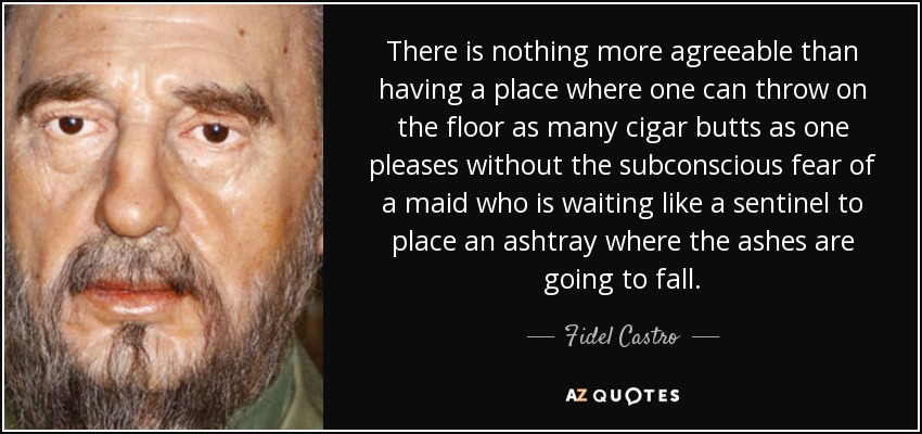 There is nothing more agreeable than having a place where one can throw on the floor as many cigar butts as one pleases without the subconscious fear of a maid who is waiting like a sentinel to place an ashtray where the ashes are going to fall. - Fidel Castro