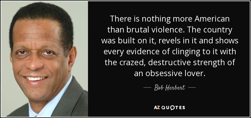 There is nothing more American than brutal violence. The country was built on it, revels in it and shows every evidence of clinging to it with the crazed, destructive strength of an obsessive lover. - Bob Herbert