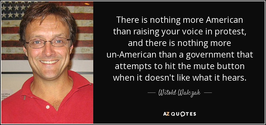There is nothing more American than raising your voice in protest, and there is nothing more un-American than a government that attempts to hit the mute button when it doesn't like what it hears. - Witold Walczak