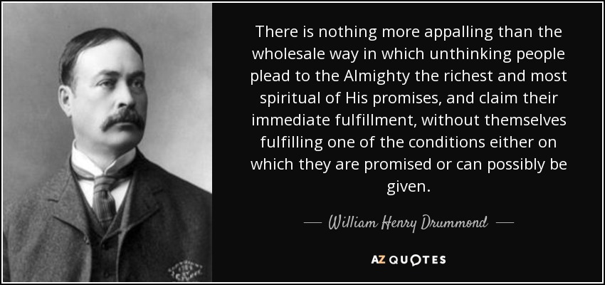 There is nothing more appalling than the wholesale way in which unthinking people plead to the Almighty the richest and most spiritual of His promises, and claim their immediate fulfillment, without themselves fulfilling one of the conditions either on which they are promised or can possibly be given. - William Henry Drummond