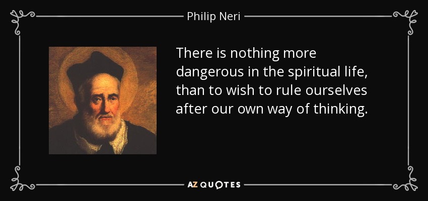 There is nothing more dangerous in the spiritual life, than to wish to rule ourselves after our own way of thinking. - Philip Neri